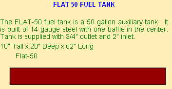 FLAT 50 FUEL TANK

The FLAT-50 fuel tank is a 50 gallon auxiliary tank.  It is built of 14 gauge steel with one baffle in the center.  Tank is supplied with 3/4” outlet and 2” inlet. 
10” Tall x 20” Deep x 62” Long
	       Flat-50

