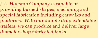 J. L. Houston Company is capable of providing burned shapes, machining and special fabrication including catwalks and platforms.  With our double drop extendable trailers, we can produce and deliver large diameter shop fabricated tanks.